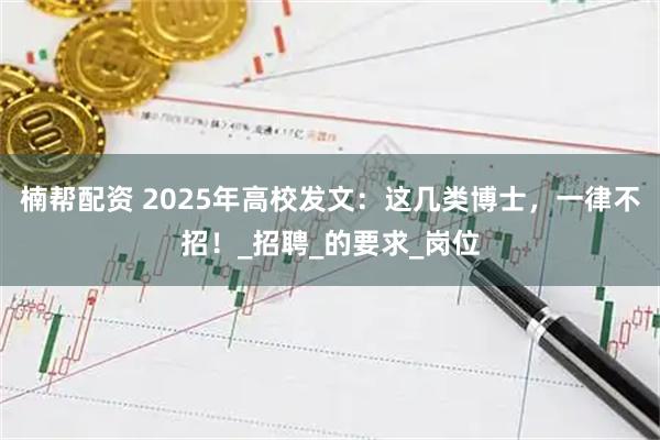 楠帮配资 2025年高校发文：这几类博士，一律不招！_招聘_的要求_岗位