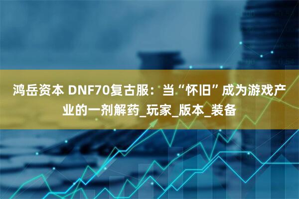鸿岳资本 DNF70复古服：当“怀旧”成为游戏产业的一剂解药_玩家_版本_装备