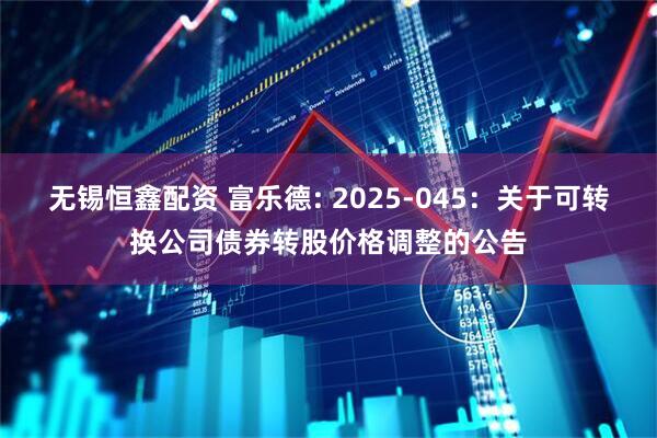无锡恒鑫配资 富乐德: 2025-045：关于可转换公司债券转股价格调整的公告