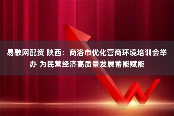 易融网配资 陕西：商洛市优化营商环境培训会举办 为民营经济高质量发展蓄能赋能