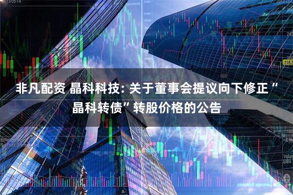 非凡配资 晶科科技: 关于董事会提议向下修正“晶科转债”转股价格的公告