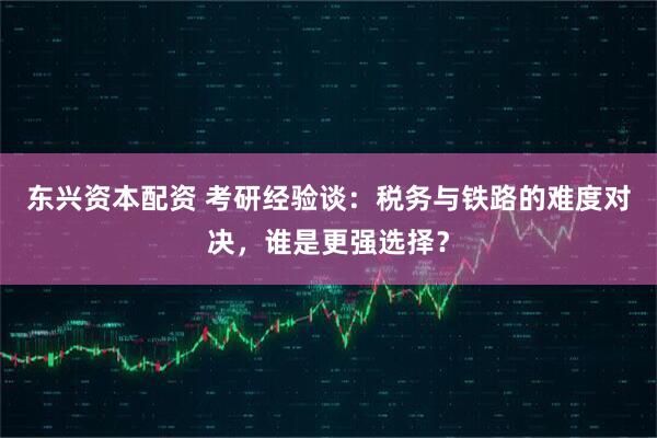 东兴资本配资 考研经验谈：税务与铁路的难度对决，谁是更强选择？
