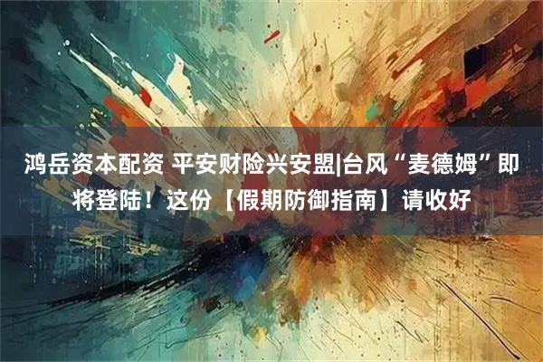 鸿岳资本配资 平安财险兴安盟|台风“麦德姆”即将登陆！这份【假期防御指南】请收好