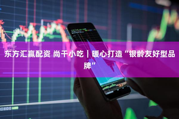 东方汇赢配资 尚干小吃｜暖心打造“银龄友好型品牌”