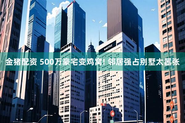 金猪配资 500万豪宅变鸡窝! 邻居强占别墅太嚣张