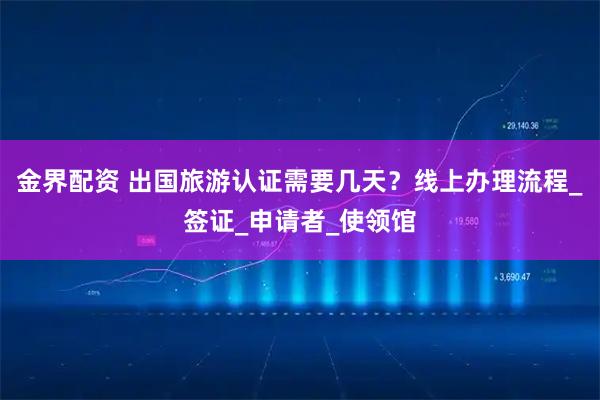 金界配资 出国旅游认证需要几天？线上办理流程_签证_申请者_使领馆