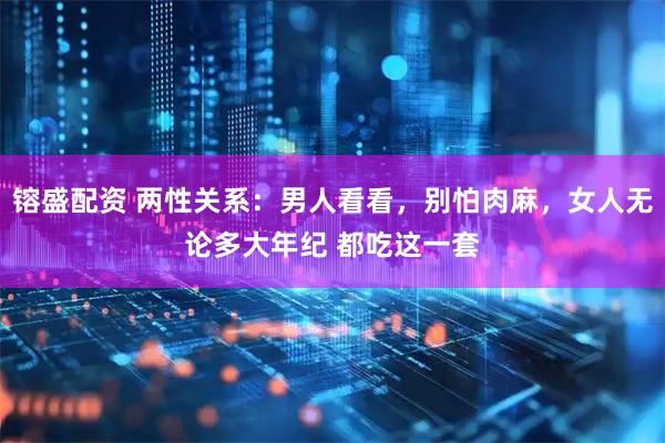 镕盛配资 两性关系：男人看看，别怕肉麻，女人无论多大年纪 都吃这一套